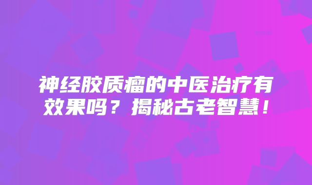 神经胶质瘤的中医治疗有效果吗？揭秘古老智慧！