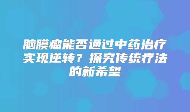 脑膜瘤能否通过中药治疗实现逆转？探究传统疗法的新希望