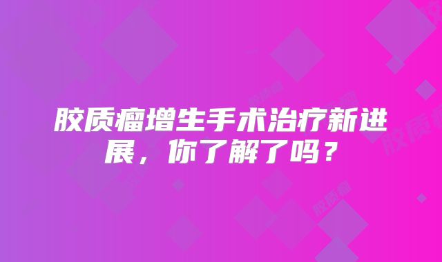 胶质瘤增生手术治疗新进展，你了解了吗？