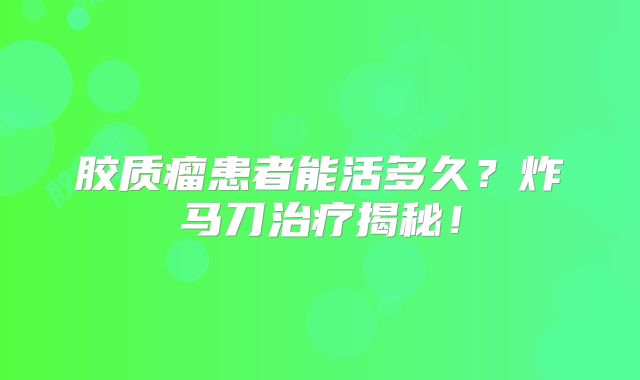 胶质瘤患者能活多久？炸马刀治疗揭秘！