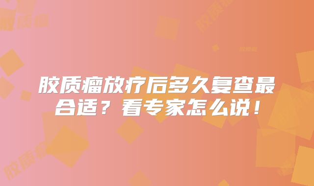 胶质瘤放疗后多久复查最合适？看专家怎么说！