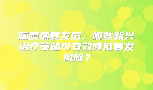 脑膜瘤复发后，哪些新兴治疗策略可有效降低复发风险？