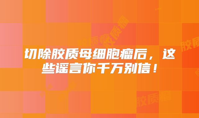 切除胶质母细胞瘤后，这些谣言你千万别信！