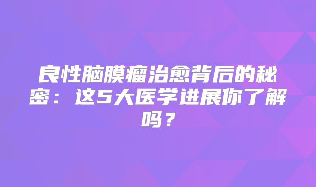 良性脑膜瘤治愈背后的秘密：这5大医学进展你了解吗？