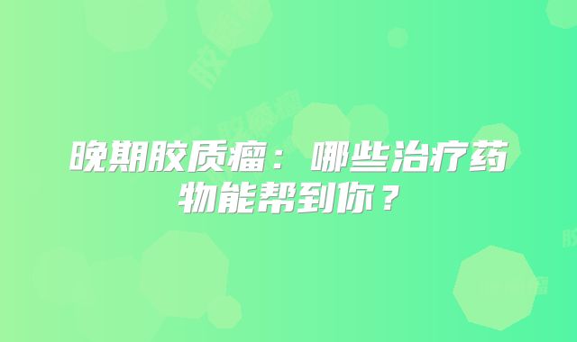 晚期胶质瘤：哪些治疗药物能帮到你？