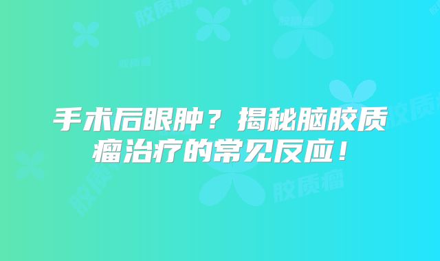 手术后眼肿？揭秘脑胶质瘤治疗的常见反应！
