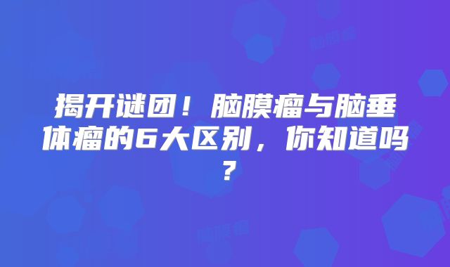 揭开谜团！脑膜瘤与脑垂体瘤的6大区别，你知道吗？