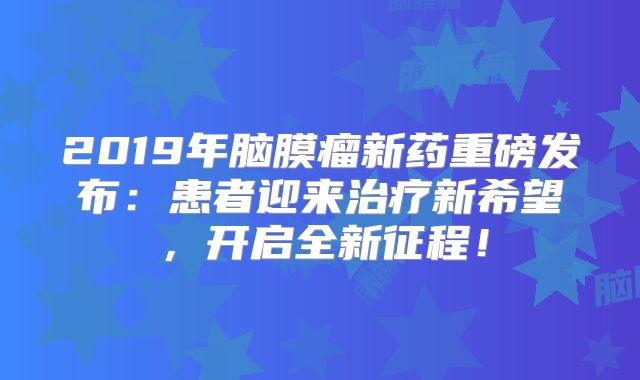 2019年脑膜瘤新药重磅发布：患者迎来治疗新希望，开启全新征程！