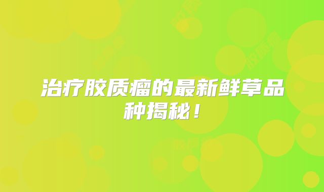 治疗胶质瘤的最新鲜草品种揭秘！