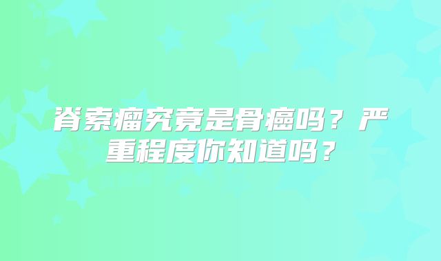 脊索瘤究竟是骨癌吗？严重程度你知道吗？