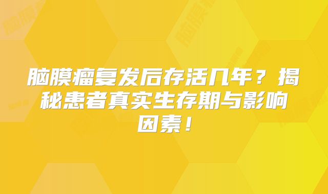 脑膜瘤复发后存活几年？揭秘患者真实生存期与影响因素！
