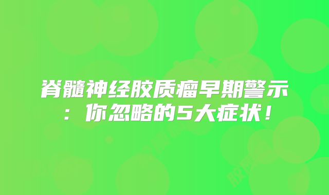 脊髓神经胶质瘤早期警示：你忽略的5大症状！