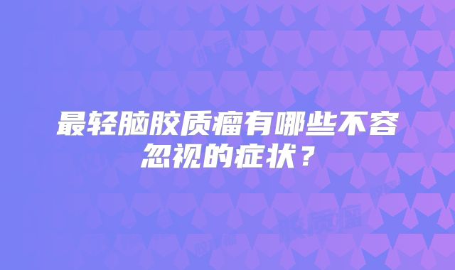 最轻脑胶质瘤有哪些不容忽视的症状？