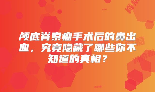 颅底脊索瘤手术后的鼻出血，究竟隐藏了哪些你不知道的真相？