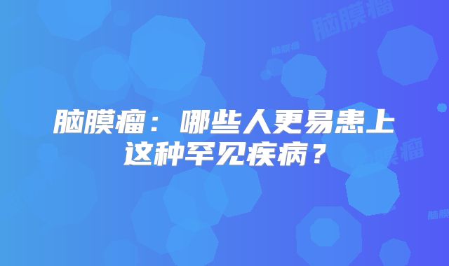 脑膜瘤：哪些人更易患上这种罕见疾病？