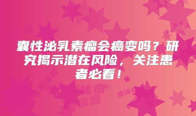 囊性泌乳素瘤会癌变吗？研究揭示潜在风险，关注患者必看！
