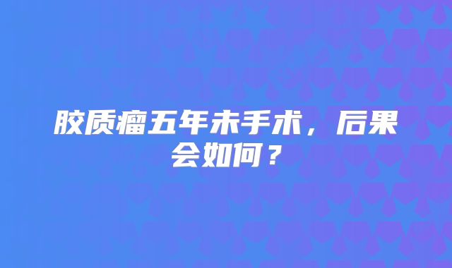 胶质瘤五年未手术，后果会如何？