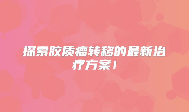 探索胶质瘤转移的最新治疗方案！