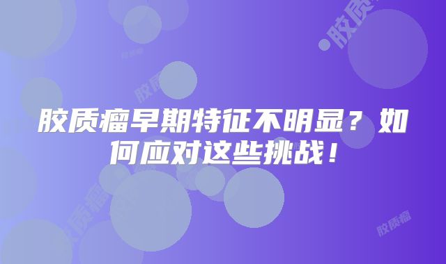 胶质瘤早期特征不明显？如何应对这些挑战！
