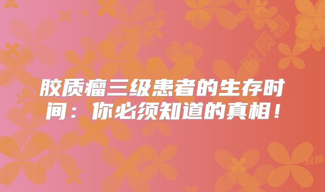 胶质瘤三级患者的生存时间：你必须知道的真相！