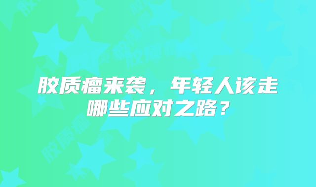 胶质瘤来袭，年轻人该走哪些应对之路？