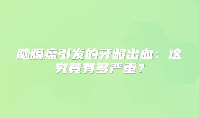 脑膜瘤引发的牙龈出血：这究竟有多严重？
