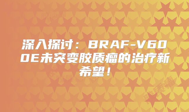 深入探讨：BRAF-V600E未突变胶质瘤的治疗新希望！