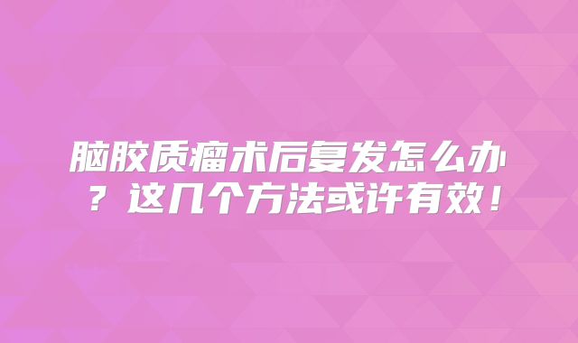 脑胶质瘤术后复发怎么办？这几个方法或许有效！
