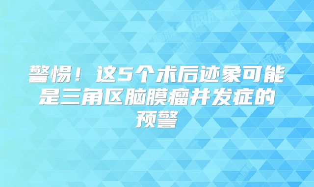 警惕！这5个术后迹象可能是三角区脑膜瘤并发症的预警