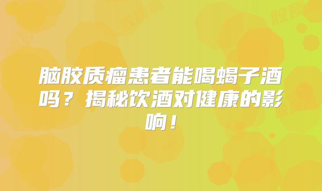 脑胶质瘤患者能喝蝎子酒吗？揭秘饮酒对健康的影响！