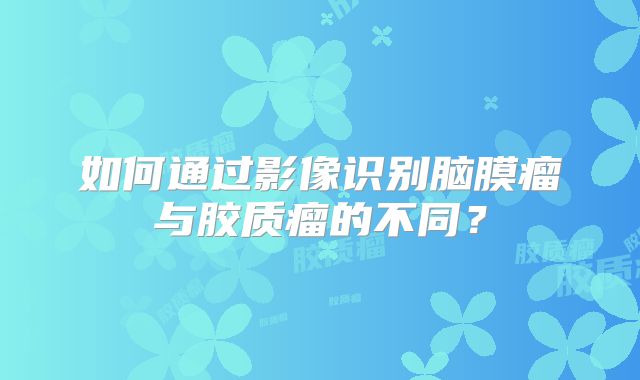如何通过影像识别脑膜瘤与胶质瘤的不同？