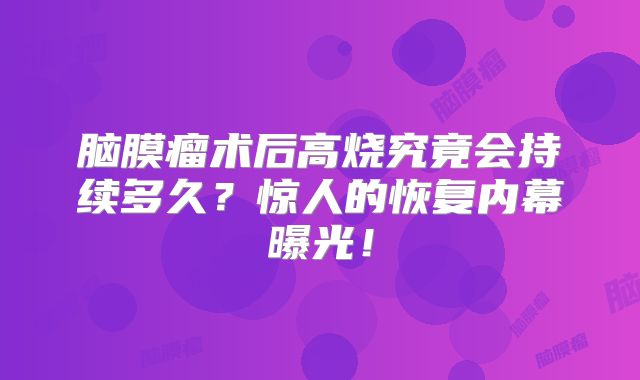 脑膜瘤术后高烧究竟会持续多久？惊人的恢复内幕曝光！