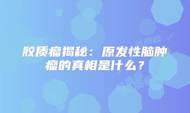 胶质瘤揭秘：原发性脑肿瘤的真相是什么？