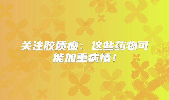 关注胶质瘤：这些药物可能加重病情！