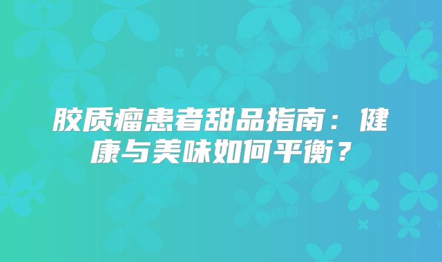 胶质瘤患者甜品指南：健康与美味如何平衡？
