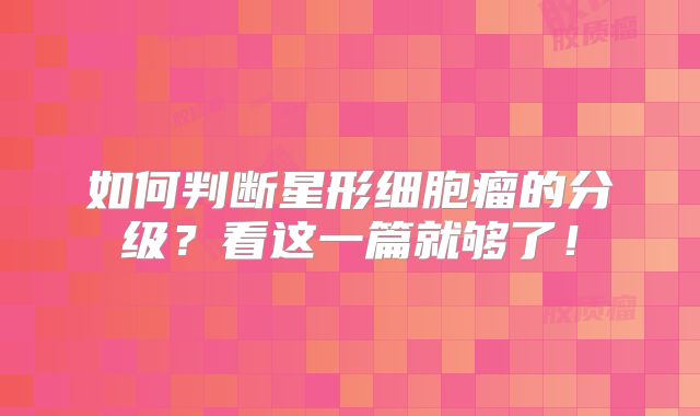 如何判断星形细胞瘤的分级？看这一篇就够了！