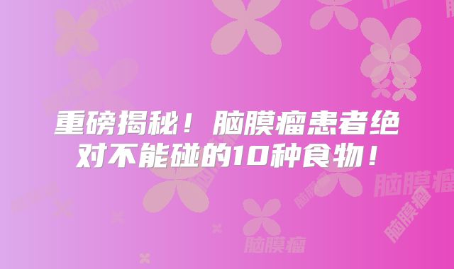 重磅揭秘！脑膜瘤患者绝对不能碰的10种食物！