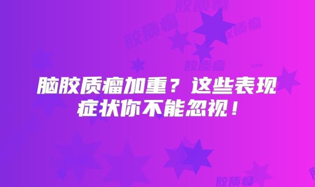 脑胶质瘤加重？这些表现症状你不能忽视！