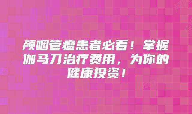 颅咽管瘤患者必看！掌握伽马刀治疗费用，为你的健康投资！