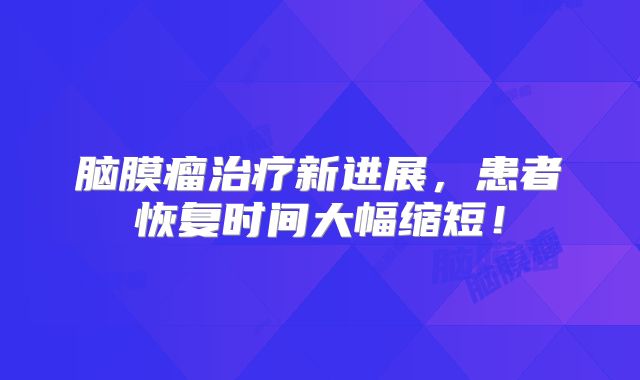 脑膜瘤治疗新进展，患者恢复时间大幅缩短！