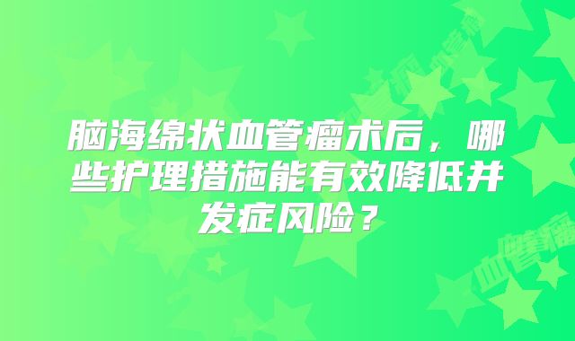 脑海绵状血管瘤术后，哪些护理措施能有效降低并发症风险？