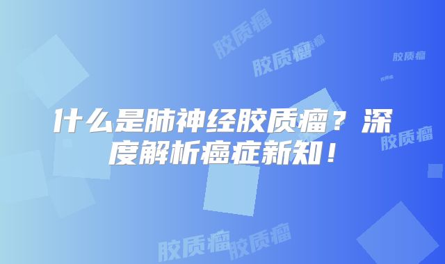 什么是肺神经胶质瘤？深度解析癌症新知！