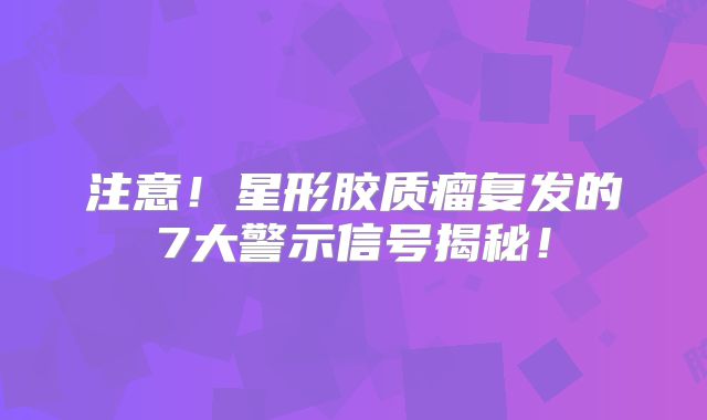 注意！星形胶质瘤复发的7大警示信号揭秘！