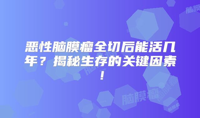 恶性脑膜瘤全切后能活几年？揭秘生存的关键因素！