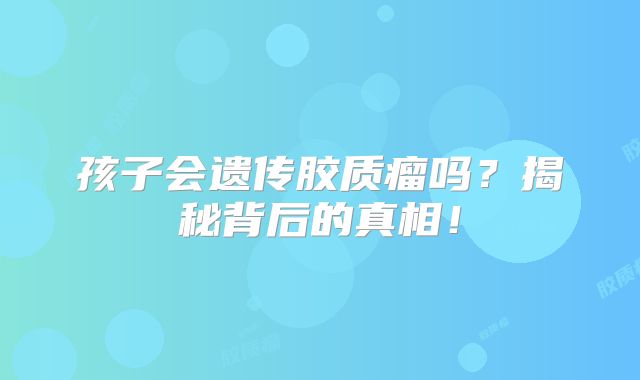 孩子会遗传胶质瘤吗？揭秘背后的真相！