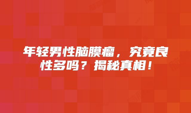 年轻男性脑膜瘤，究竟良性多吗？揭秘真相！
