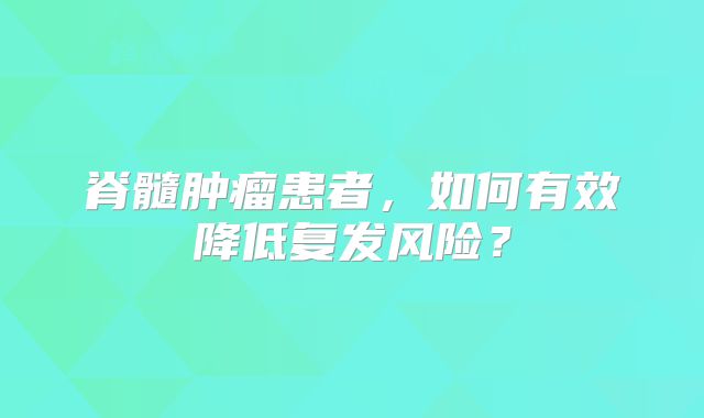 脊髓肿瘤患者，如何有效降低复发风险？