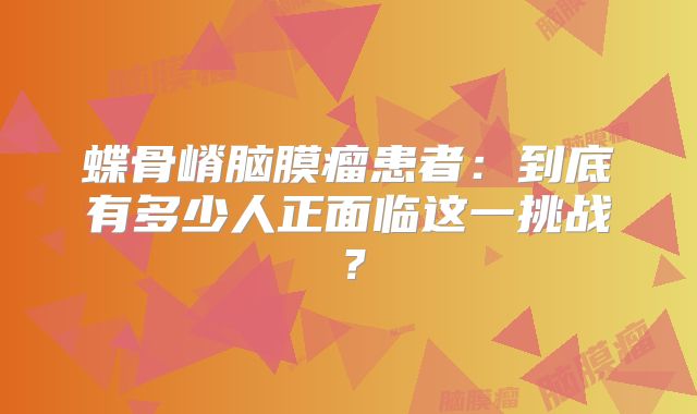 蝶骨嵴脑膜瘤患者：到底有多少人正面临这一挑战？