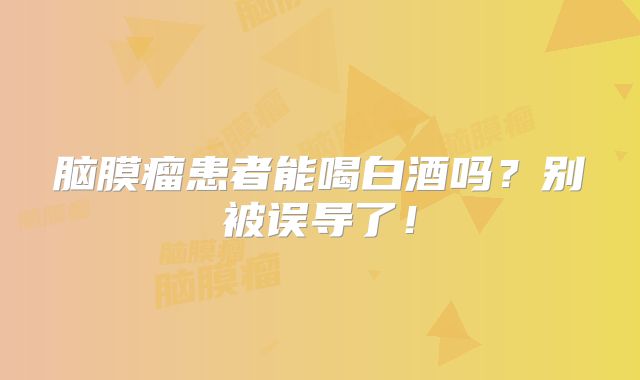脑膜瘤患者能喝白酒吗？别被误导了！