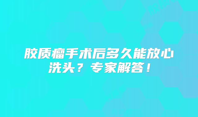 胶质瘤手术后多久能放心洗头？专家解答！